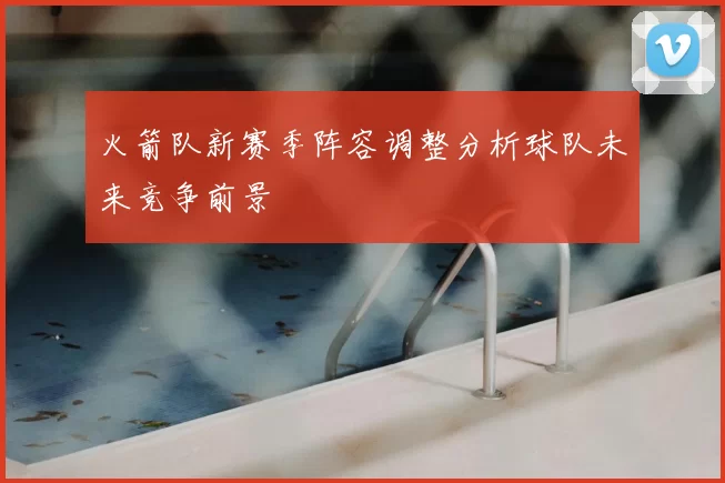 火箭队新赛季阵容调整分析球队未来竞争前景