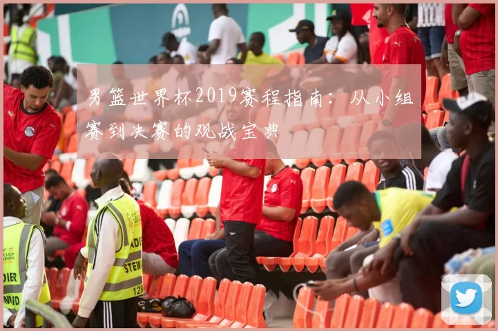 男篮世界杯2019赛程指南:从小组赛到决赛的观战宝典
