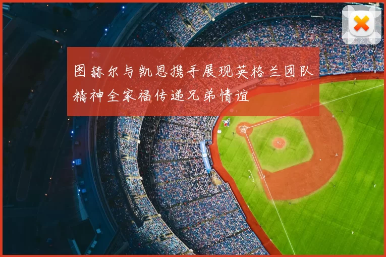 图赫尔与凯恩携手展现英格兰团队精神全家福传递兄弟情谊
