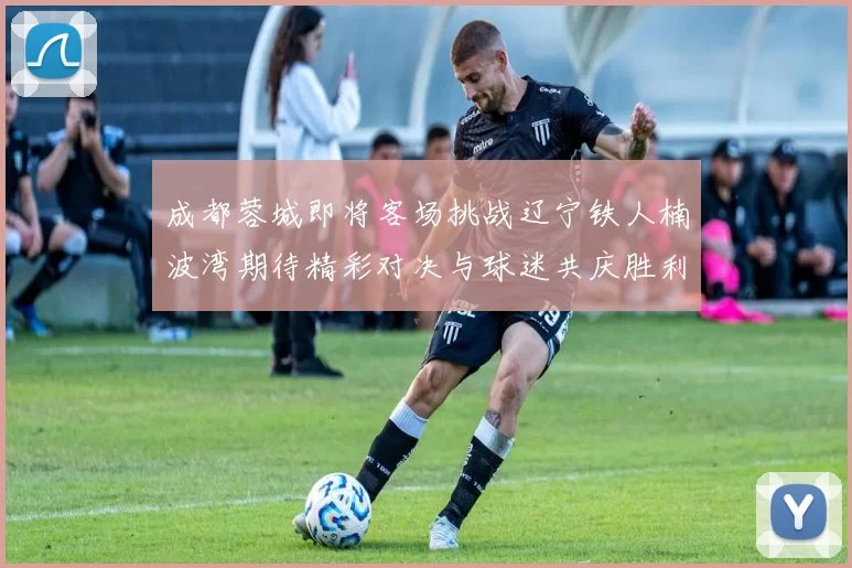 成都蓉城即将客场挑战辽宁铁人楠波湾期待精彩对决与球迷共庆胜利