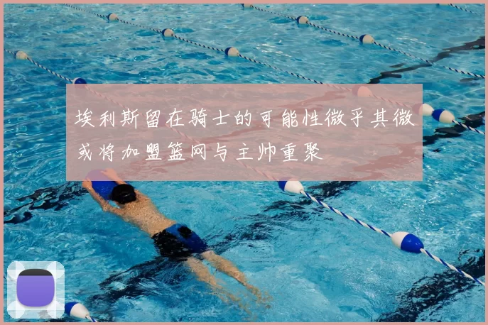 埃利斯留在骑士的可能性微乎其微或将加盟篮网与主帅重聚