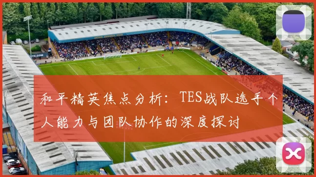 和平精英焦点分析:TES战队选手个人能力与团队协作的深度探讨