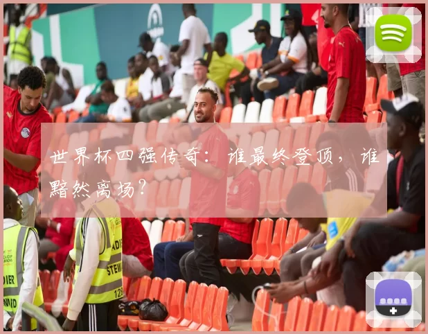 世界杯四强传奇:谁最终登顶,谁黯然离场?