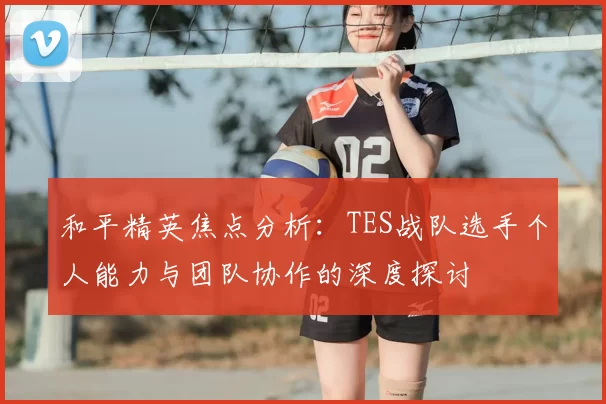 和平精英焦点分析：TES战队选手个人能力与团队协作的深度探讨