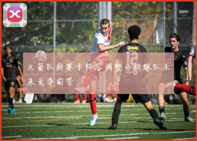 火箭队新赛季阵容调整分析球队未来竞争前景