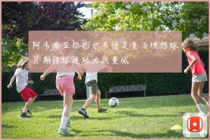 阿韦洛亚称巴尔韦德是皇马理想球员期待球迷助力战曼城