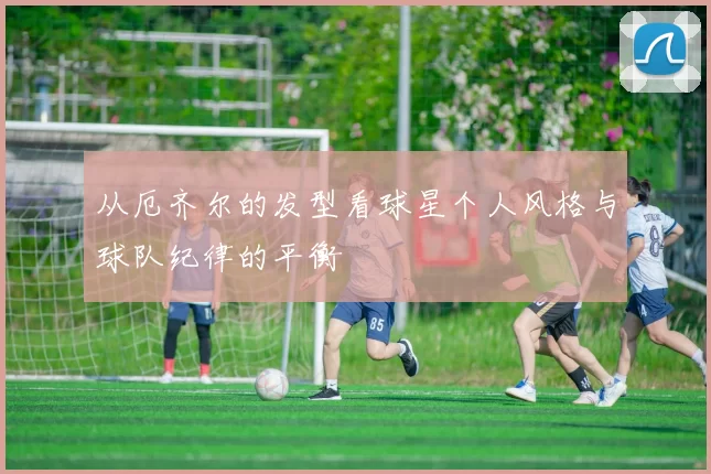 从厄齐尔的发型看球星个人风格与球队纪律的平衡