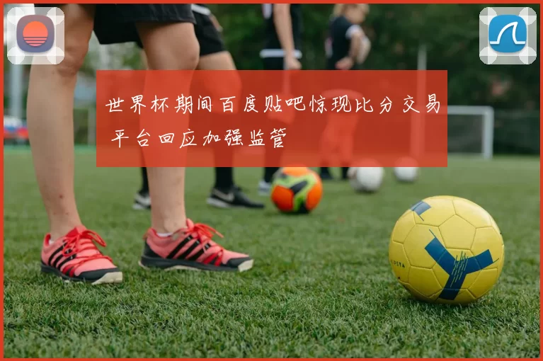 世界杯期间百度贴吧惊现比分交易 平台回应加强监管