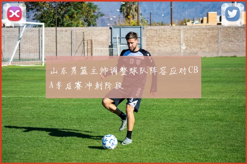 山东男篮主帅调整球队阵容应对CBA季后赛冲刺阶段