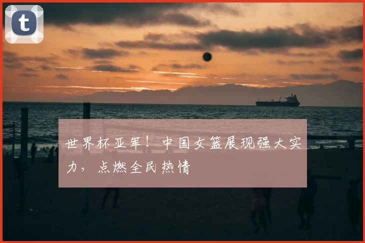 世界杯亚军!中国女篮展现强大实力,点燃全民热情
