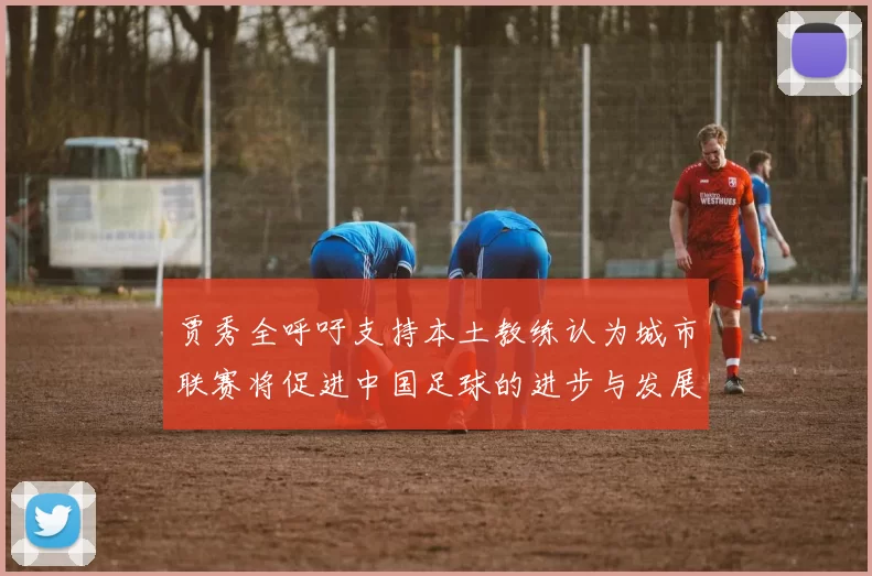 贾秀全呼吁支持本土教练认为城市联赛将促进中国足球的进步与发展