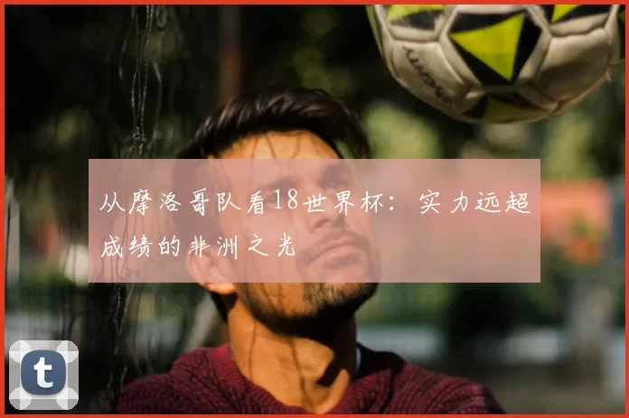 从摩洛哥队看18世界杯:实力远超成绩的非洲之光
