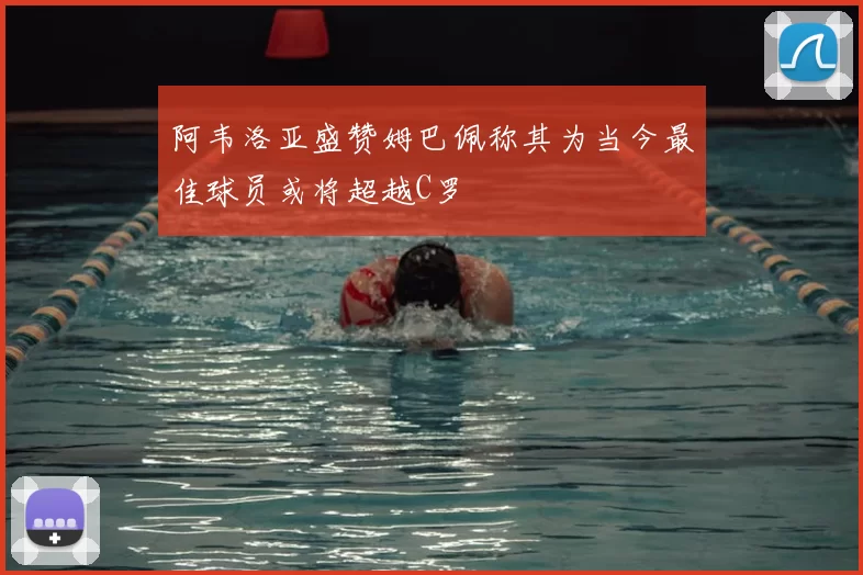 阿韦洛亚盛赞姆巴佩称其为当今最佳球员或将超越C罗