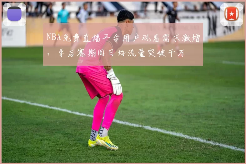NBA免费直播平台用户观看需求激增，季后赛期间日均流量突破千万