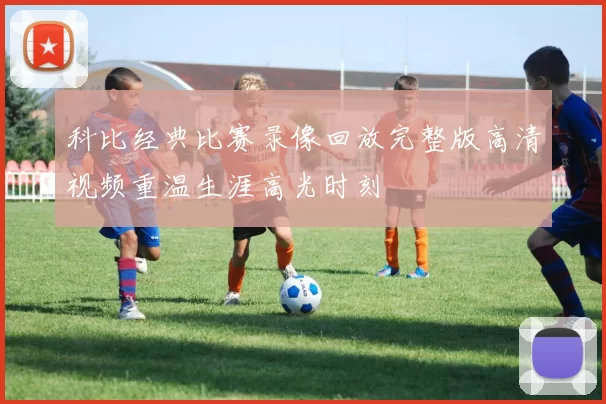 科比经典比赛录像回放完整版高清视频重温生涯高光时刻