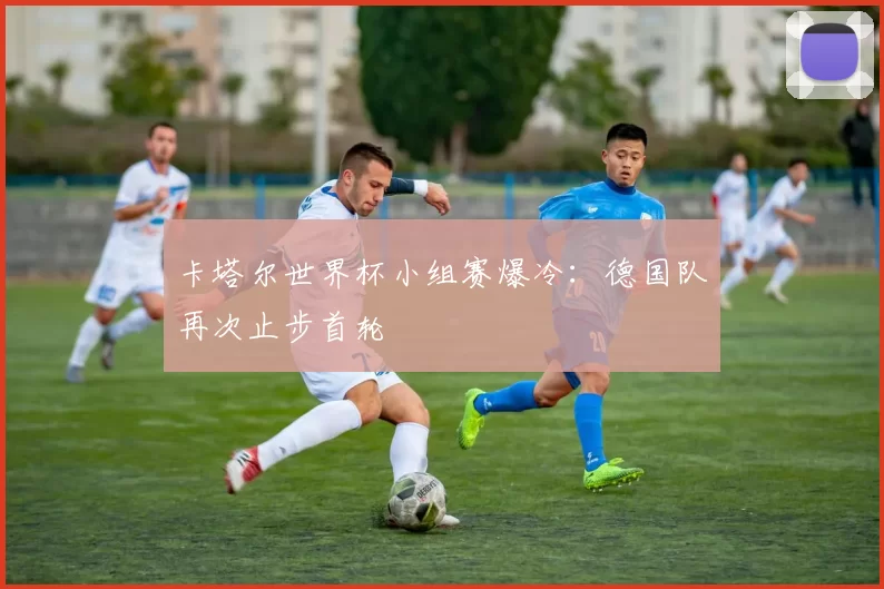 卡塔尔世界杯小组赛爆冷：德国队再次止步首轮
