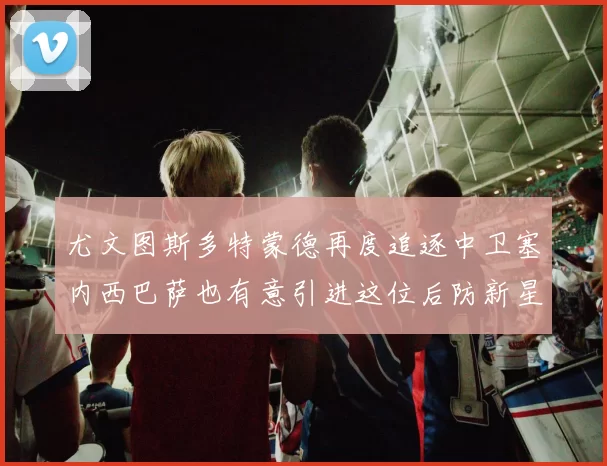 尤文图斯多特蒙德再度追逐中卫塞内西巴萨也有意引进这位后防新星