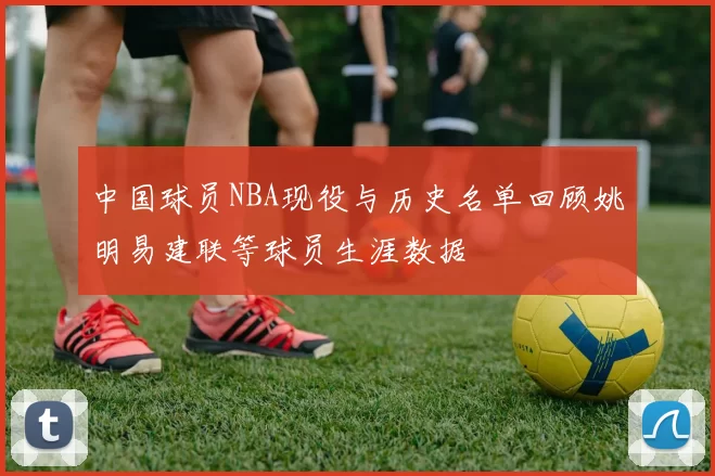 中国球员NBA现役与历史名单回顾姚明易建联等球员生涯数据