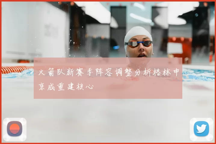 火箭队新赛季阵容调整分析格林申京成重建核心
