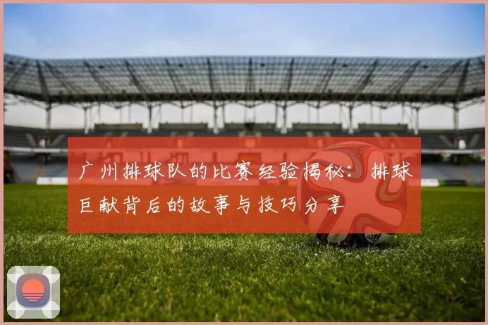 广州排球队的比赛经验揭秘：排球巨献背后的故事与技巧分享