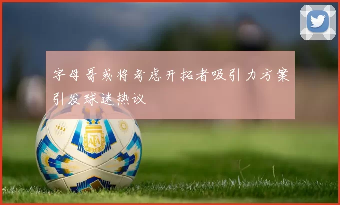 字母哥或将考虑开拓者吸引力方案引发球迷热议