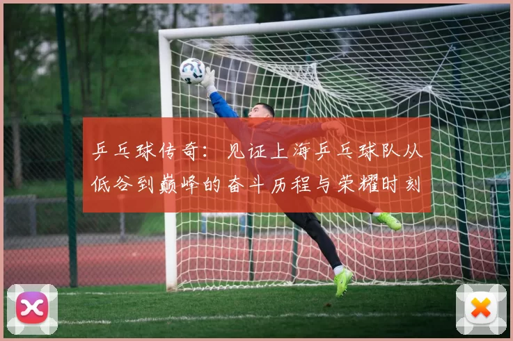 乒乓球传奇：见证上海乒乓球队从低谷到巅峰的奋斗历程与荣耀时刻