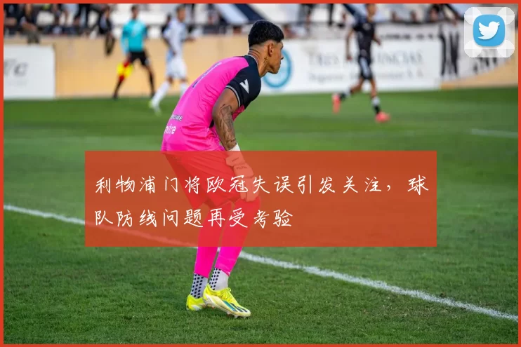 利物浦门将欧冠失误引发关注，球队防线问题再受考验
