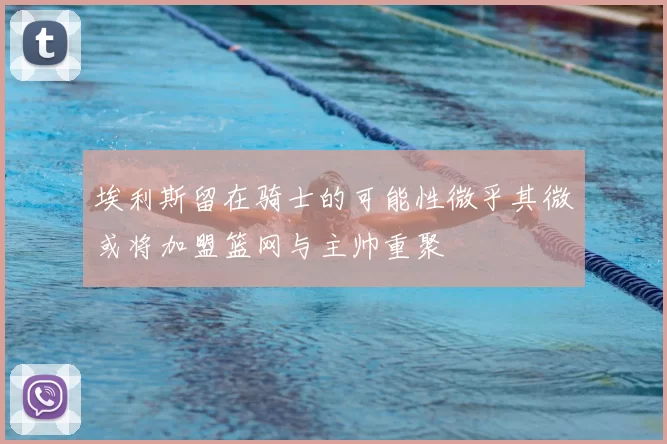 埃利斯留在骑士的可能性微乎其微或将加盟篮网与主帅重聚