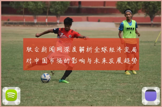 联合新闻网深度解析全球经济变局对中国市场的影响与未来发展趋势