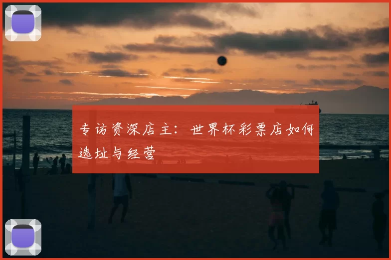 专访资深店主：世界杯彩票店如何选址与经营