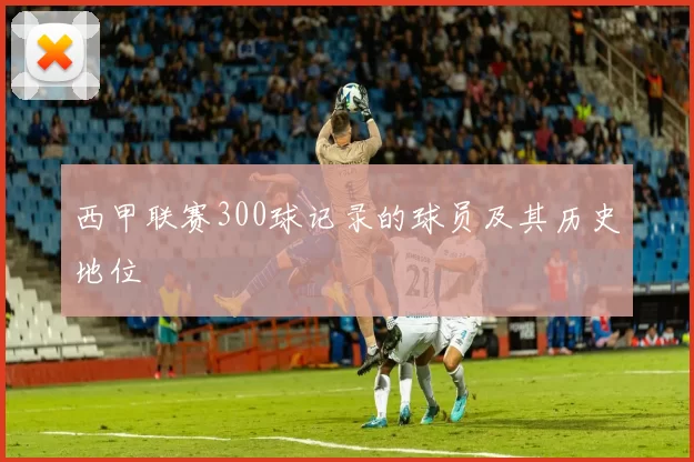 西甲联赛300球记录的球员及其历史地位