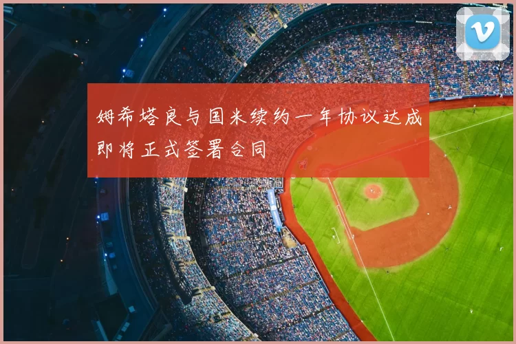 姆希塔良与国米续约一年协议达成即将正式签署合同
