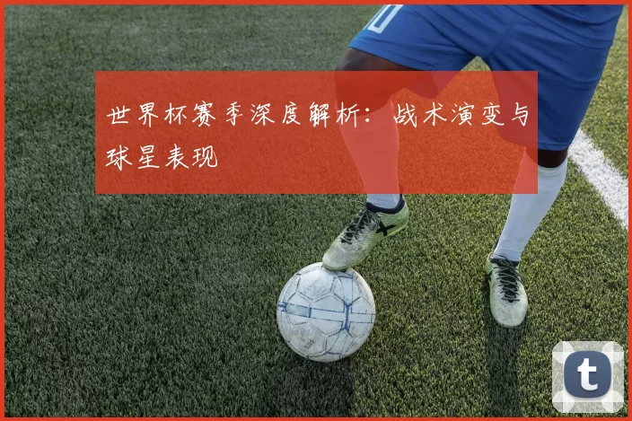 世界杯赛季深度解析:战术演变与球星表现