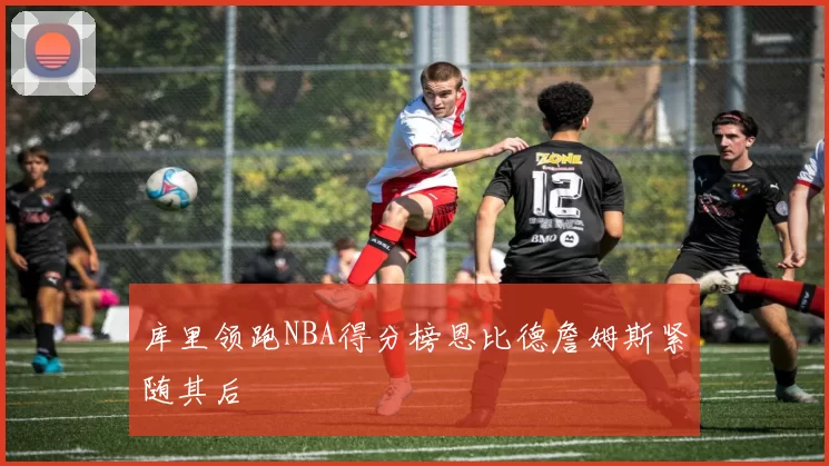 库里领跑NBA得分榜恩比德詹姆斯紧随其后