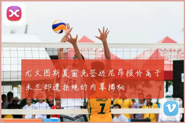 尤文图斯夏窗免签迈尼昂报价高于米兰却遭拒绝的内幕揭秘