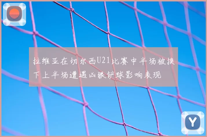 拉维亚在切尔西U21比赛中半场被换下上半场遭遇凶狠铲球影响表现