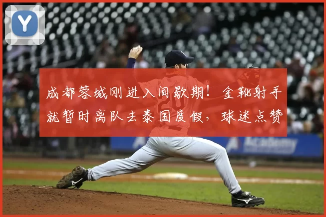 成都蓉城刚进入间歇期!金靴射手就暂时离队去泰国度假,球迷点赞_席尔瓦_卡隆_中超