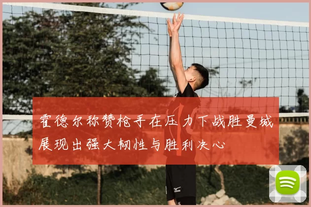 霍德尔称赞枪手在压力下战胜曼城展现出强大韧性与胜利决心