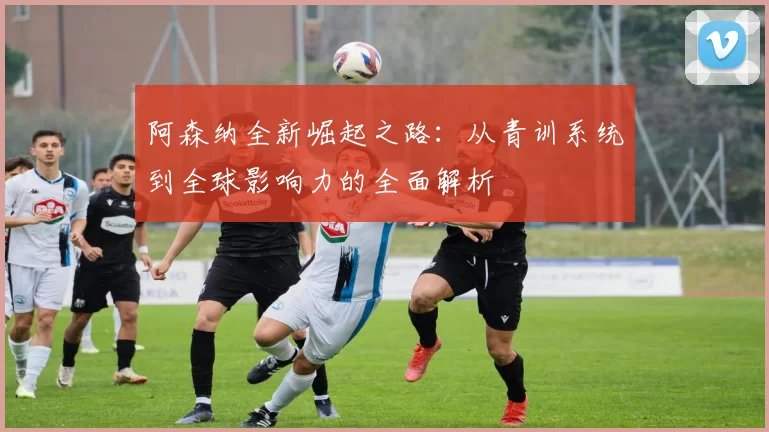 阿森纳全新崛起之路：从青训系统到全球影响力的全面解析