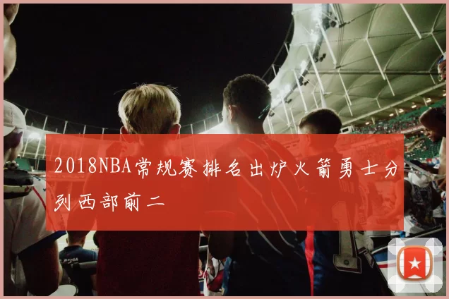 2018NBA常规赛排名出炉火箭勇士分列西部前二