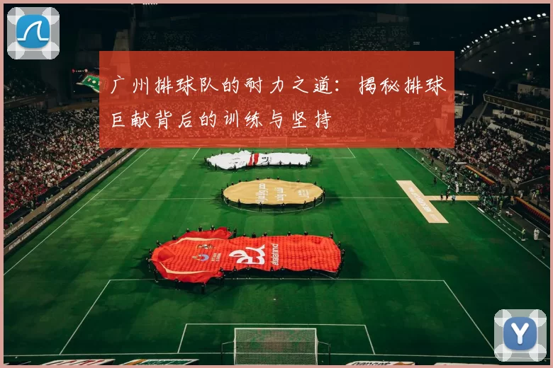 广州排球队的耐力之道：揭秘排球巨献背后的训练与坚持