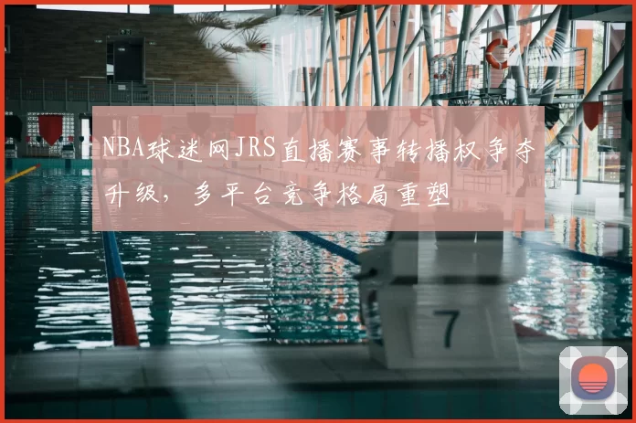 NBA球迷网JRS直播赛事转播权争夺升级，多平台竞争格局重塑