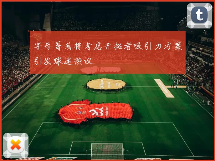 字母哥或将考虑开拓者吸引力方案引发球迷热议