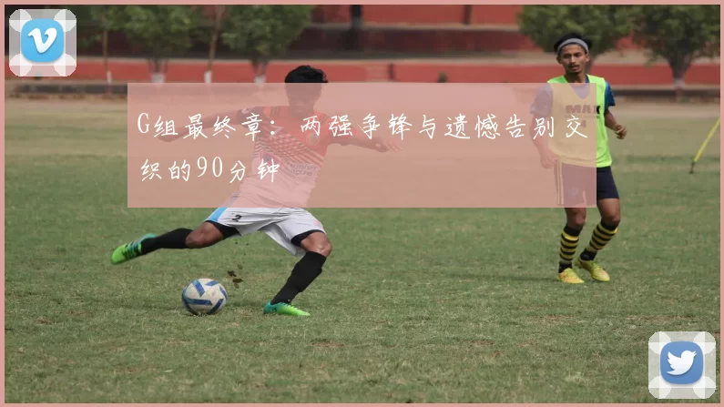 G组最终章：两强争锋与遗憾告别交织的90分钟