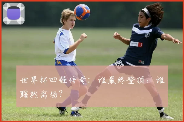 世界杯四强传奇：谁最终登顶，谁黯然离场？