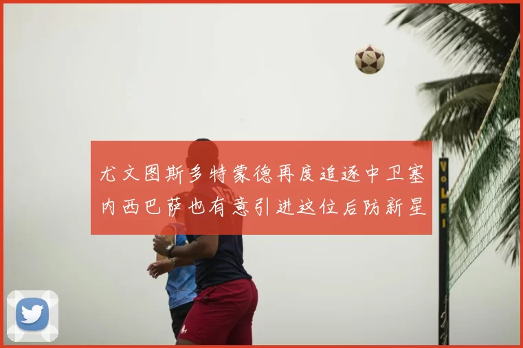 尤文图斯多特蒙德再度追逐中卫塞内西巴萨也有意引进这位后防新星