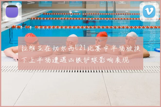 拉维亚在切尔西U21比赛中半场被换下上半场遭遇凶狠铲球影响表现
