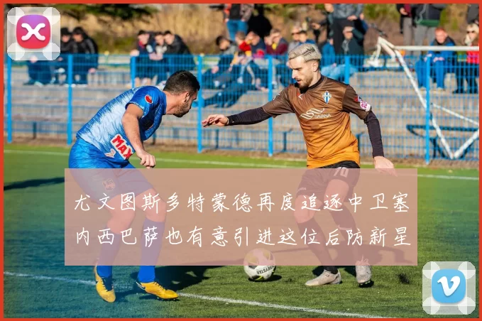 尤文图斯多特蒙德再度追逐中卫塞内西巴萨也有意引进这位后防新星