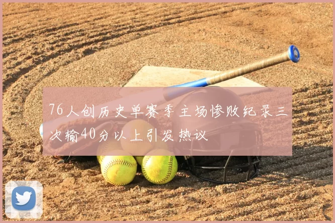 76人创历史单赛季主场惨败纪录三次输40分以上引发热议