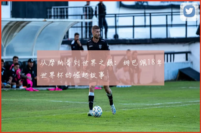 从摩纳哥到世界之巅：姆巴佩18年世界杯的崛起故事